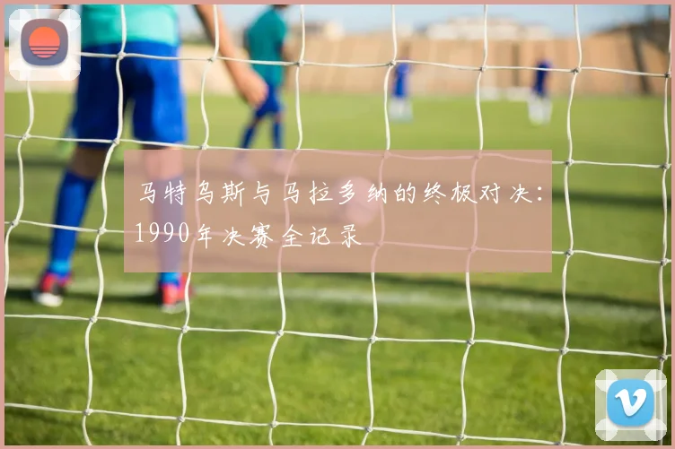 马特乌斯与马拉多纳的终极对决：1990年决赛全记录