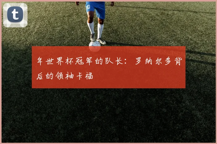 年世界杯冠军的队长：罗纳尔多背后的领袖卡福
