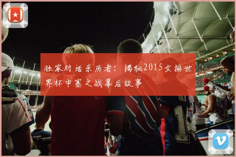 独家对话亲历者:揭秘2015女排世界杯中塞之战幕后故事