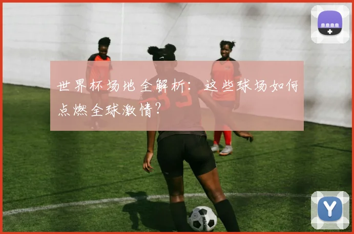 世界杯场地全解析：这些球场如何点燃全球激情？