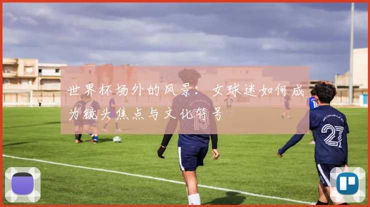 世界杯场外的风景：女球迷如何成为镜头焦点与文化符号