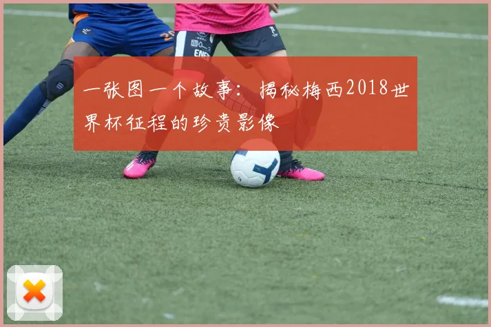 一张图一个故事：揭秘梅西2018世界杯征程的珍贵影像