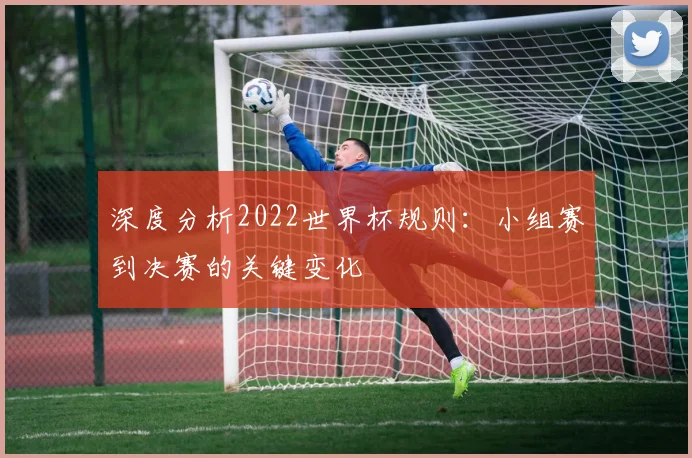 深度分析2022世界杯规则：小组赛到决赛的关键变化