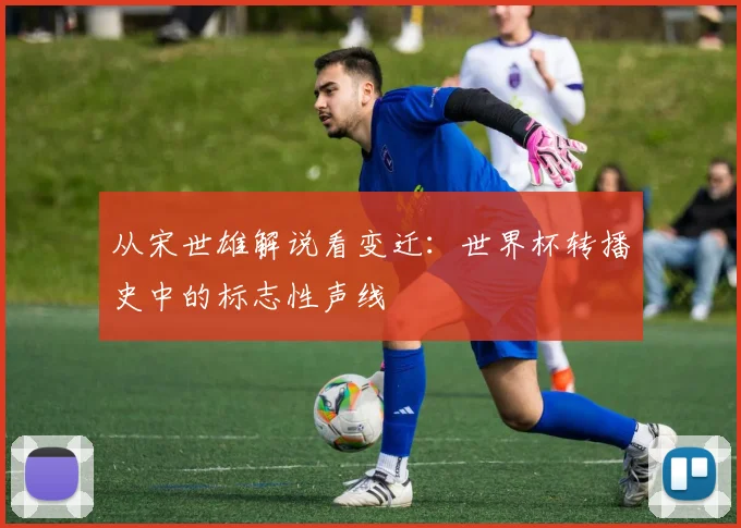 从宋世雄解说看变迁：世界杯转播史中的标志性声线