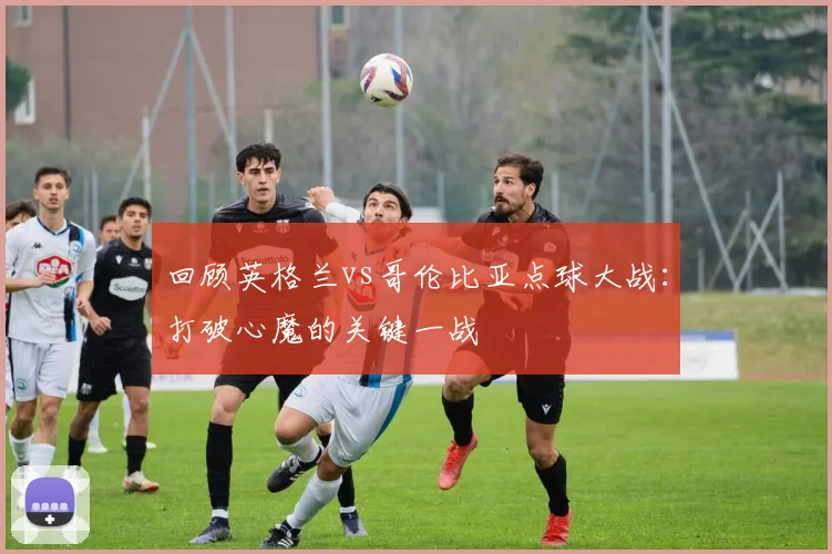 回顾英格兰vs哥伦比亚点球大战：打破心魔的关键一战