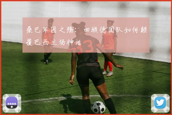 桑巴军团之殇：回顾德国队如何颠覆巴西主场神话