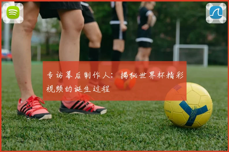 专访幕后制作人:揭秘世界杯精彩视频的诞生过程