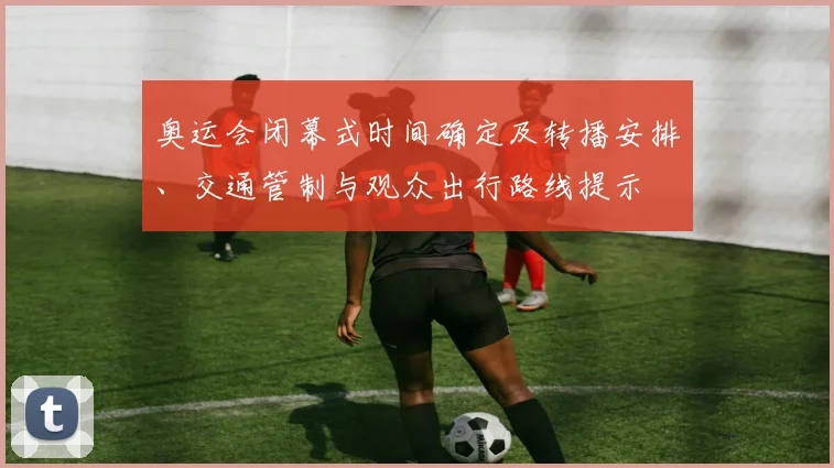 奥运会闭幕式时间确定及转播安排、交通管制与观众出行路线提示