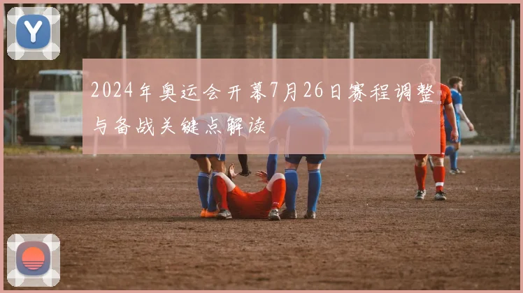 2024年奥运会开幕7月26日赛程调整与备战关键点解读