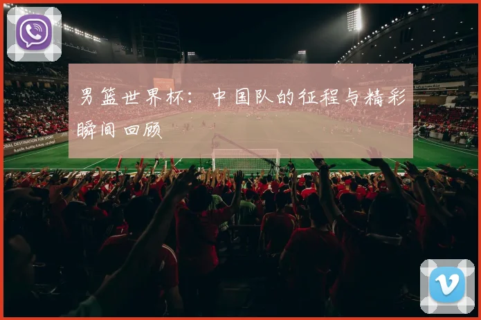 男篮世界杯：中国队的征程与精彩瞬间回顾