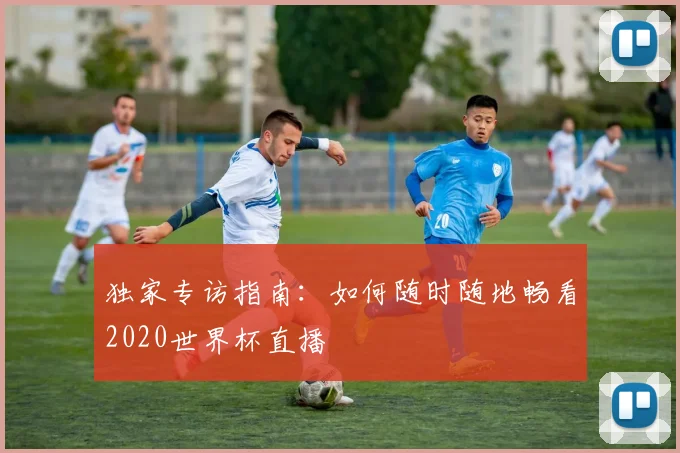 独家专访指南：如何随时随地畅看2020世界杯直播