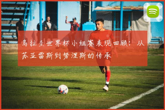 乌拉圭世界杯小组赛表现回顾：从苏亚雷斯到努涅斯的传承