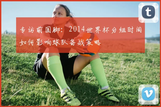 专访前国脚：2014世界杯分组时间如何影响球队备战策略