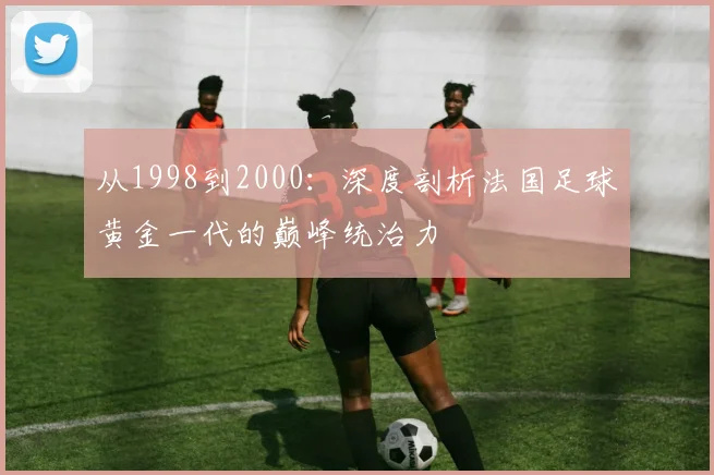 从1998到2000：深度剖析法国足球黄金一代的巅峰统治力