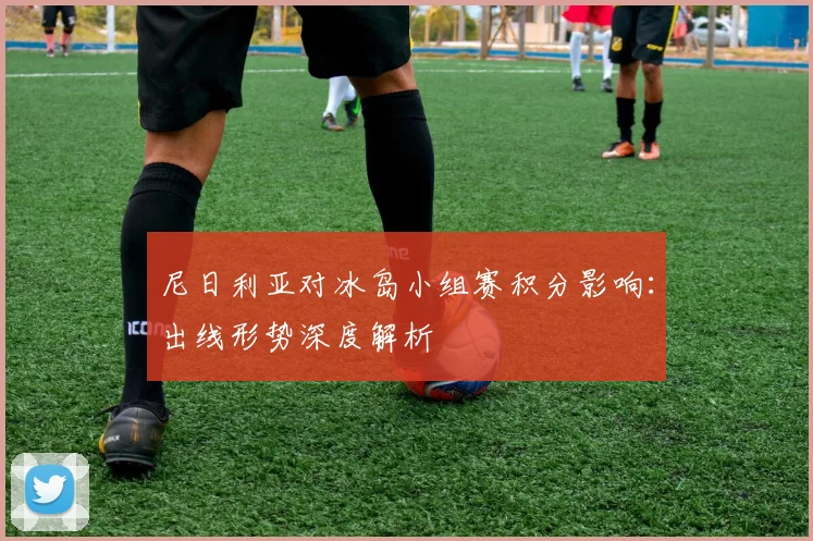 尼日利亚对冰岛小组赛积分影响：出线形势深度解析